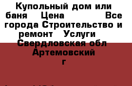 Купольный дом или баня  › Цена ­ 68 000 - Все города Строительство и ремонт » Услуги   . Свердловская обл.,Артемовский г.